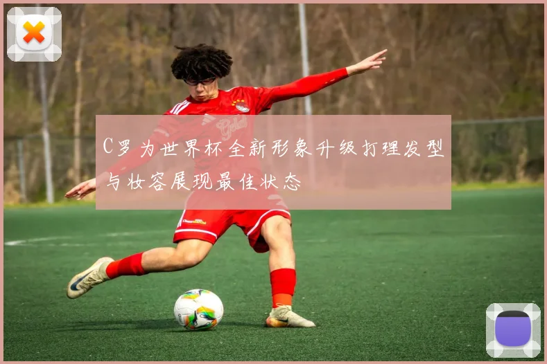 C罗为世界杯全新形象升级打理发型与妆容展现最佳状态