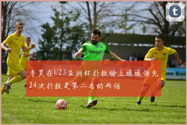 李昊在U23亚洲杯扑救榜上遥遥领先24次扑救是第二名的两倍