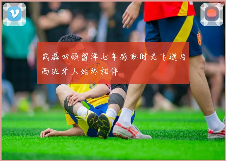 武磊回顾留洋七年感慨时光飞逝与西班牙人始终相伴
