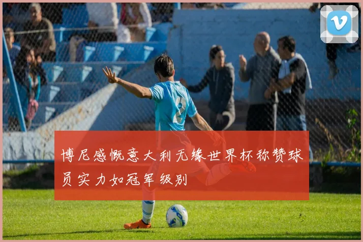 博尼感慨意大利无缘世界杯称赞球员实力如冠军级别