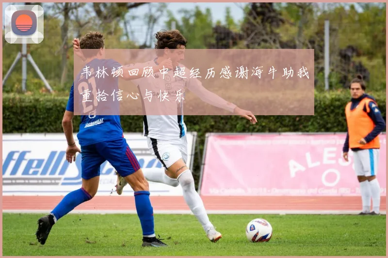 韦林顿回顾中超经历感谢海牛助我重拾信心与快乐