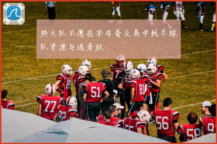 热火队不愿在字母哥交易中耗尽球队资源与选秀权
