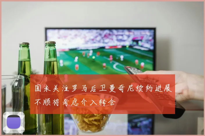 国米关注罗马后卫曼奇尼续约进展不顺将考虑介入转会