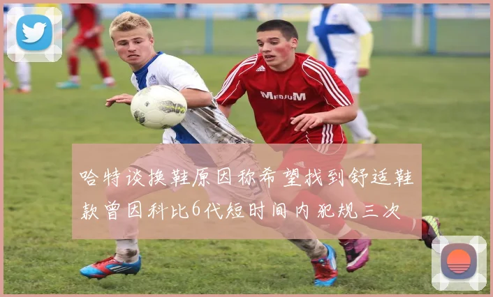 哈特谈换鞋原因称希望找到舒适鞋款曾因科比6代短时间内犯规三次
