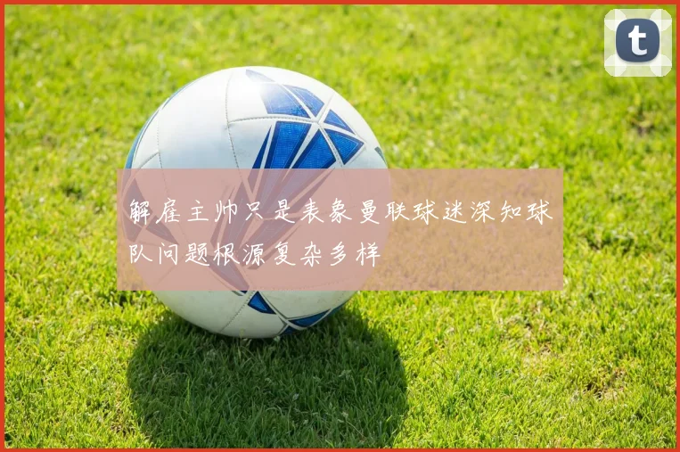 解雇主帅只是表象曼联球迷深知球队问题根源复杂多样
