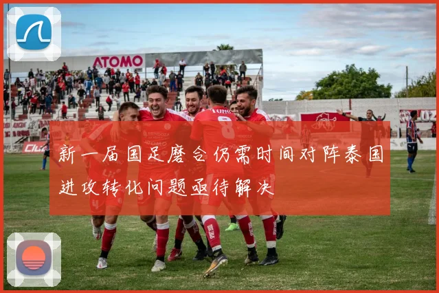 新一届国足磨合仍需时间对阵泰国进攻转化问题亟待解决