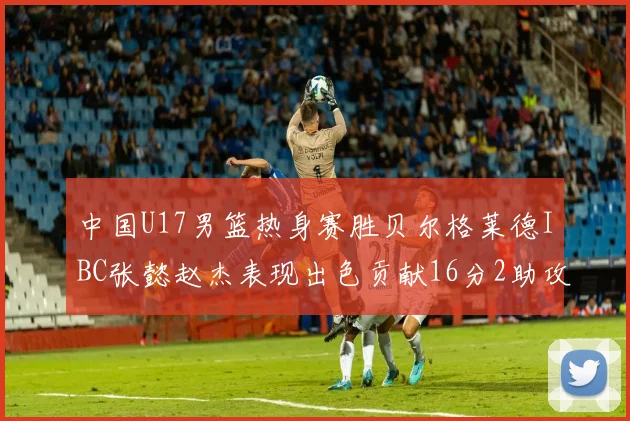中国U17男篮热身赛胜贝尔格莱德IBC张懿赵杰表现出色贡献16分2助攻2抢断