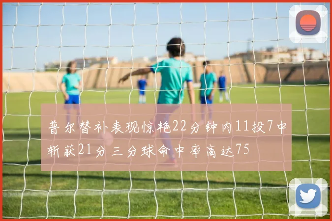 普尔替补表现惊艳22分钟内11投7中斩获21分三分球命中率高达75