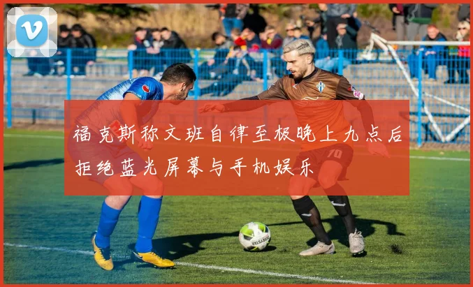 福克斯称文班自律至极晚上九点后拒绝蓝光屏幕与手机娱乐