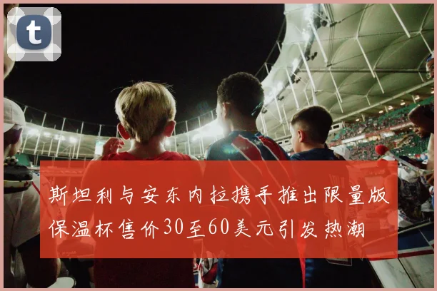 斯坦利与安东内拉携手推出限量版保温杯售价30至60美元引发热潮