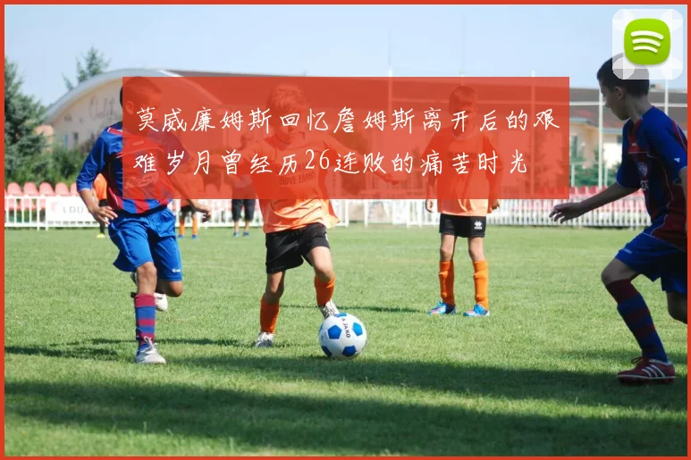 莫威廉姆斯回忆詹姆斯离开后的艰难岁月曾经历26连败的痛苦时光