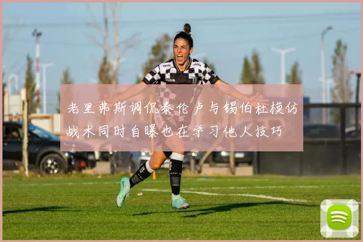 老里弗斯调侃泰伦卢与锡伯杜模仿战术同时自曝也在学习他人技巧