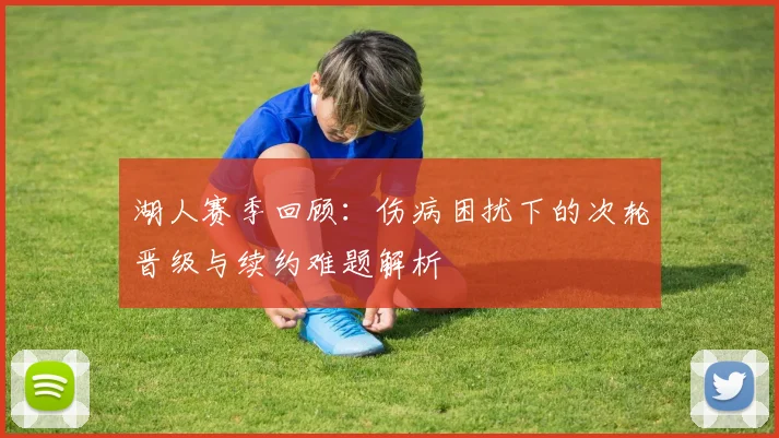 湖人赛季回顾：伤病困扰下的次轮晋级与续约难题解析