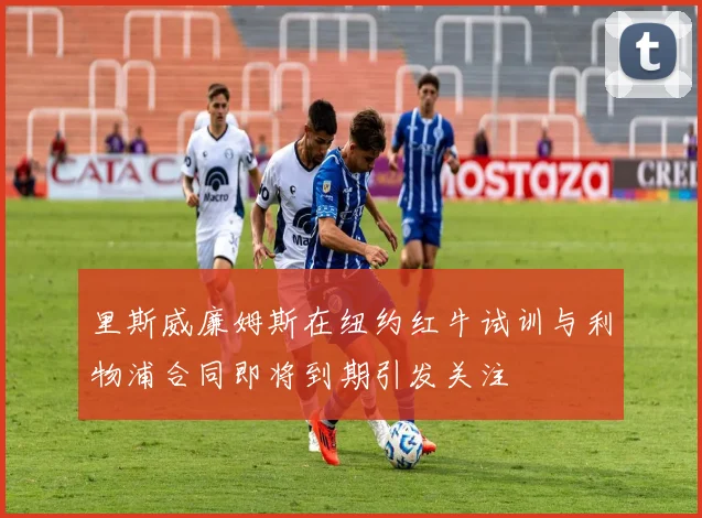 里斯威廉姆斯在纽约红牛试训与利物浦合同即将到期引发关注