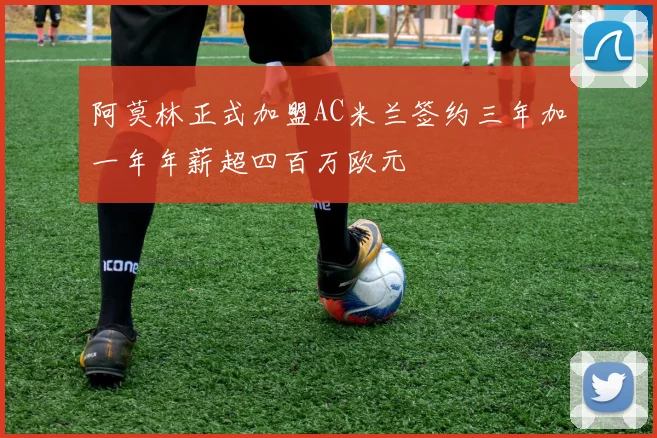 阿莫林正式加盟AC米兰签约三年加一年年薪超四百万欧元