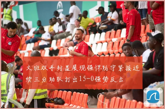 文班双手封盖展现强悍防守紧接连续三分助队打出15-0强势反击